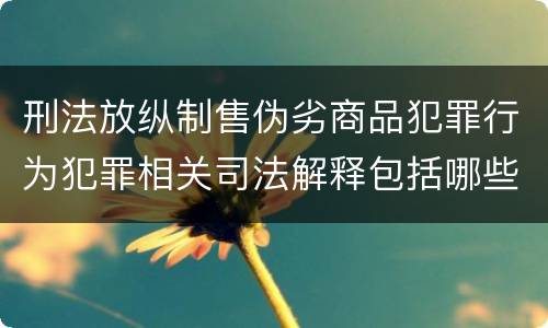 刑法放纵制售伪劣商品犯罪行为犯罪相关司法解释包括哪些重要内容