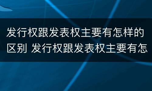 发行权跟发表权主要有怎样的区别 发行权跟发表权主要有怎样的区别呢