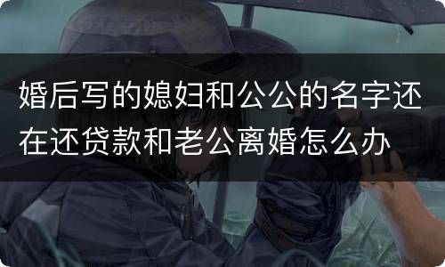 婚后写的媳妇和公公的名字还在还贷款和老公离婚怎么办