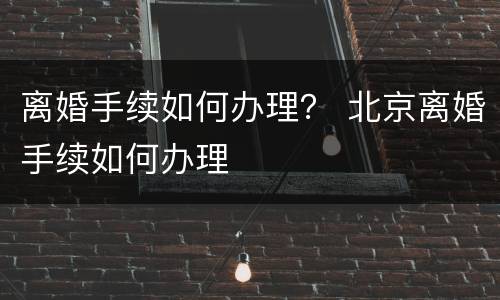 离婚手续如何办理？ 北京离婚手续如何办理