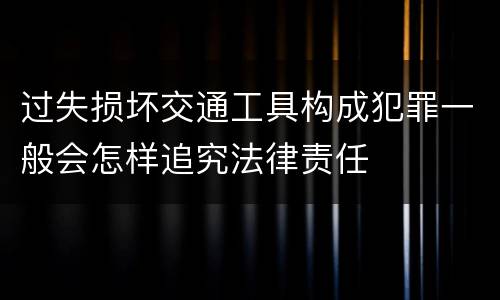 过失损坏交通工具构成犯罪一般会怎样追究法律责任