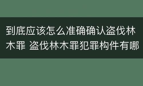 到底应该怎么准确确认盗伐林木罪 盗伐林木罪犯罪构件有哪几个要件