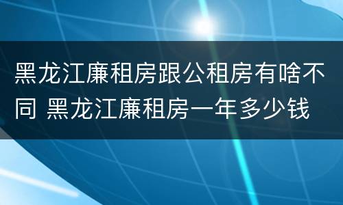 黑龙江廉租房跟公租房有啥不同 黑龙江廉租房一年多少钱