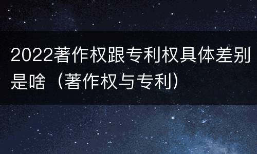 2022著作权跟专利权具体差别是啥（著作权与专利）