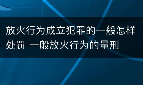 放火行为成立犯罪的一般怎样处罚 一般放火行为的量刑