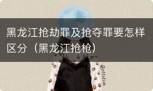 黑龙江抢劫罪及抢夺罪要怎样区分（黑龙江抢枪）