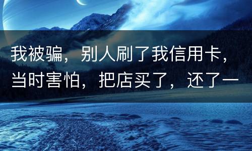 我被骗，别人刷了我信用卡，当时害怕，把店买了，还了一部分，我也起诉别骗那个人，他
