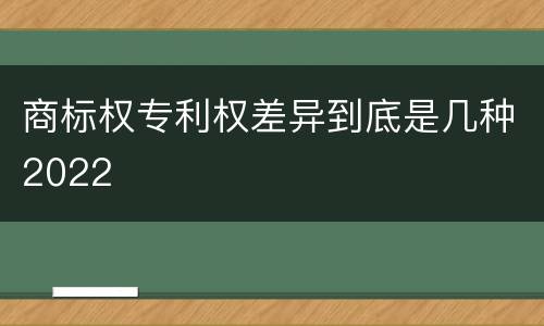 商标权专利权差异到底是几种2022