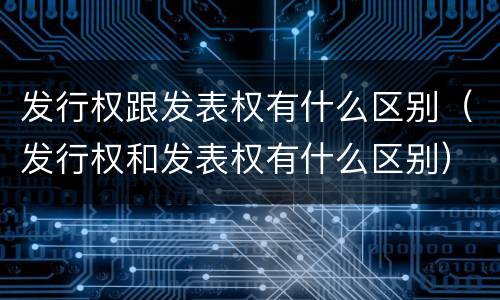 发行权跟发表权有什么区别（发行权和发表权有什么区别）