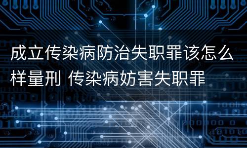 成立传染病防治失职罪该怎么样量刑 传染病妨害失职罪