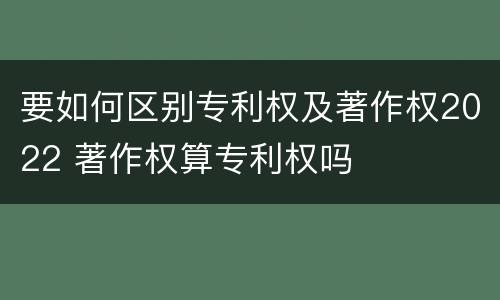 要如何区别专利权及著作权2022 著作权算专利权吗