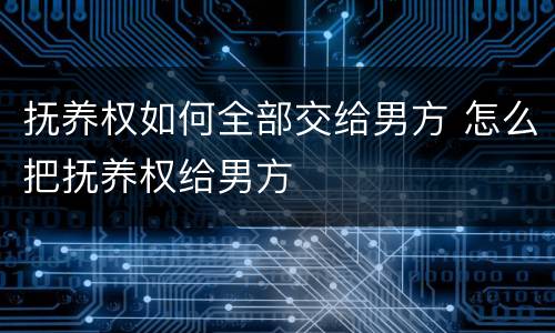 抚养权如何全部交给男方 怎么把抚养权给男方