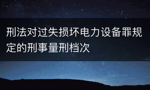 刑法对过失损坏电力设备罪规定的刑事量刑档次