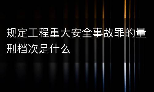 规定工程重大安全事故罪的量刑档次是什么