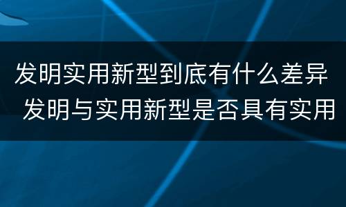 发明实用新型到底有什么差异 发明与实用新型是否具有实用性