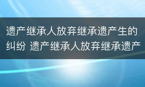 遗产继承人放弃继承遗产生的纠纷 遗产继承人放弃继承遗产生的纠纷怎么办