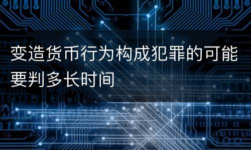 变造货币行为构成犯罪的可能要判多长时间