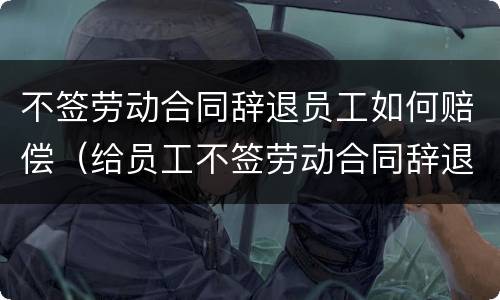 不签劳动合同辞退员工如何赔偿（给员工不签劳动合同辞退员工）