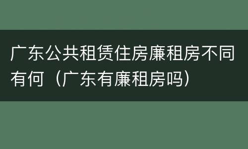 广东公共租赁住房廉租房不同有何（广东有廉租房吗）