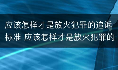 应该怎样才是放火犯罪的追诉标准 应该怎样才是放火犯罪的追诉标准呢