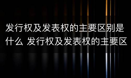 发行权及发表权的主要区别是什么 发行权及发表权的主要区别是什么呢