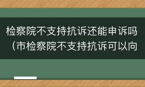 检察院不支持抗诉还能申诉吗（市检察院不支持抗诉可以向省检察院申诉吗）