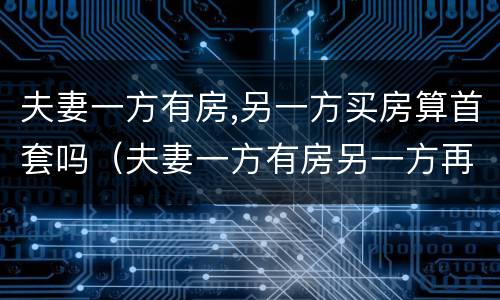 夫妻一方有房,另一方买房算首套吗（夫妻一方有房另一方再买算首套么）