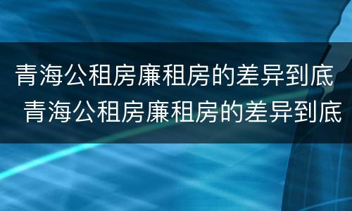 青海公租房廉租房的差异到底 青海公租房廉租房的差异到底有多大