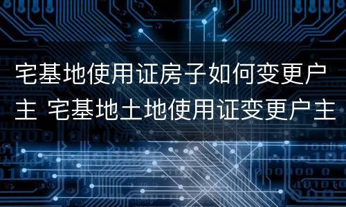 宅基地使用证房子如何变更户主 宅基地土地使用证变更户主
