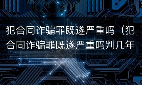 犯合同诈骗罪既遂严重吗（犯合同诈骗罪既遂严重吗判几年）