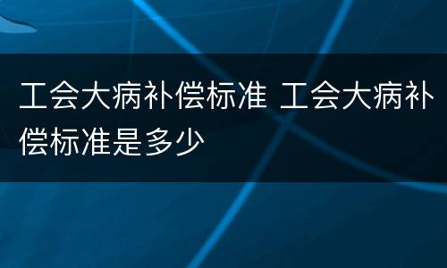 工会大病补偿标准 工会大病补偿标准是多少