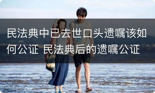 民法典中已去世口头遗嘱该如何公证 民法典后的遗嘱公证