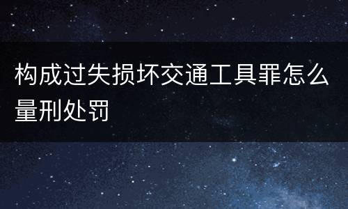 构成过失损坏交通工具罪怎么量刑处罚
