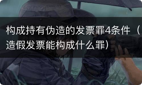 构成持有伪造的发票罪4条件（造假发票能构成什么罪）