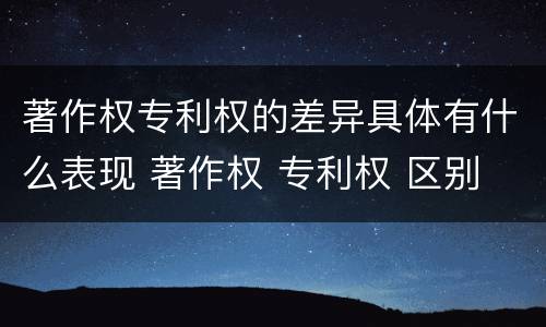 著作权专利权的差异具体有什么表现 著作权 专利权 区别