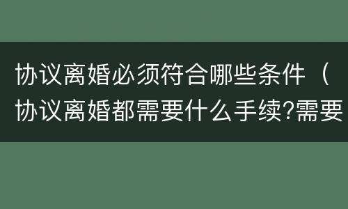 协议离婚必须符合哪些条件（协议离婚都需要什么手续?需要准备什么?）