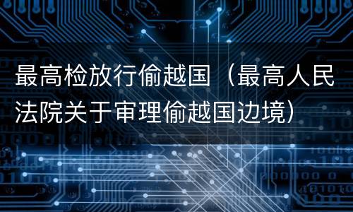 最高检放行偷越国（最高人民法院关于审理偷越国边境）