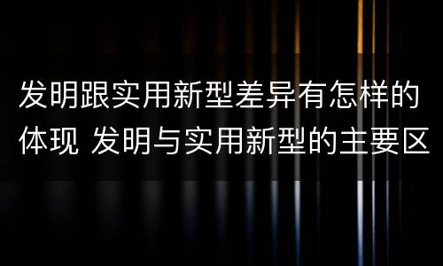 发明跟实用新型差异有怎样的体现 发明与实用新型的主要区别