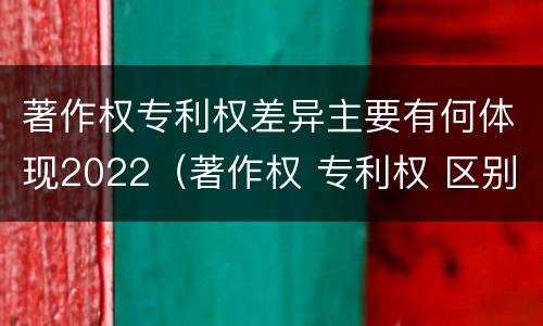 著作权专利权差异主要有何体现2022（著作权 专利权 区别）