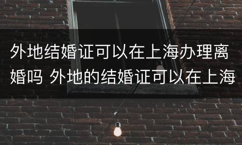 外地结婚证可以在上海办理离婚吗 外地的结婚证可以在上海补办吗