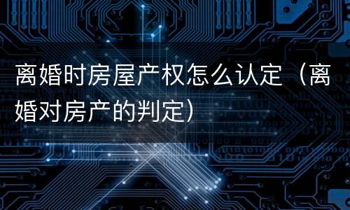 离婚时房屋产权怎么认定（离婚对房产的判定）