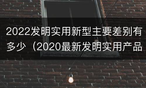 2022发明实用新型主要差别有多少（2020最新发明实用产品）