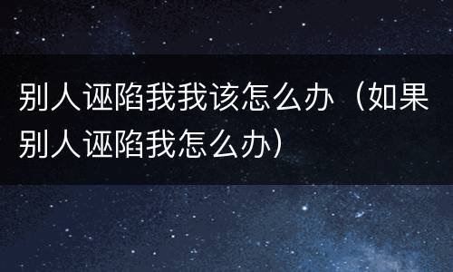 别人诬陷我我该怎么办（如果别人诬陷我怎么办）