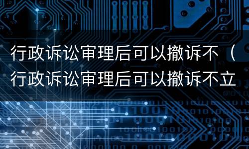 行政诉讼审理后可以撤诉不（行政诉讼审理后可以撤诉不立案吗）