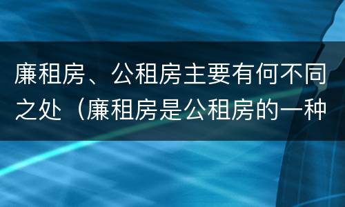 廉租房、公租房主要有何不同之处（廉租房是公租房的一种吗?）