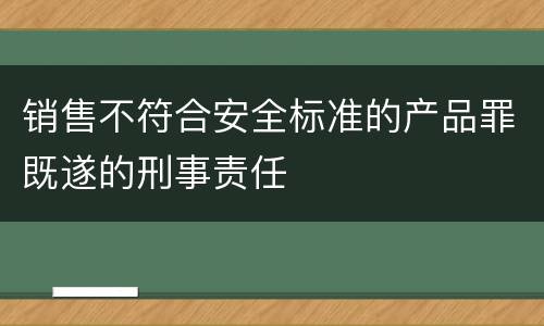 销售不符合安全标准的产品罪既遂的刑事责任