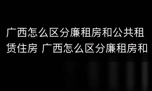 广西怎么区分廉租房和公共租赁住房 广西怎么区分廉租房和公共租赁住房的区别