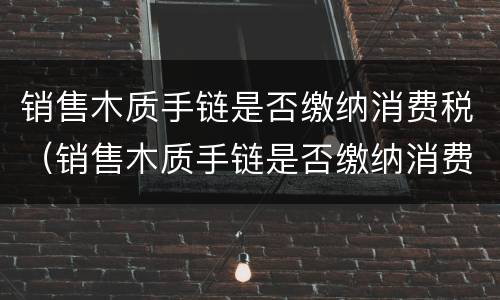 销售木质手链是否缴纳消费税（销售木质手链是否缴纳消费税税率）