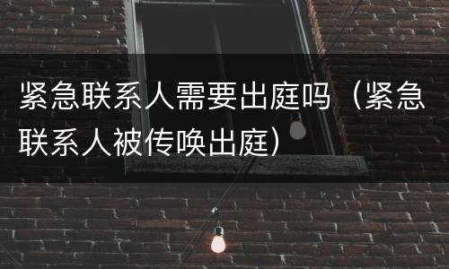 紧急联系人需要出庭吗（紧急联系人被传唤出庭）