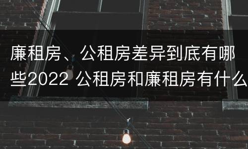 廉租房、公租房差异到底有哪些2022 公租房和廉租房有什么区别?2019年的